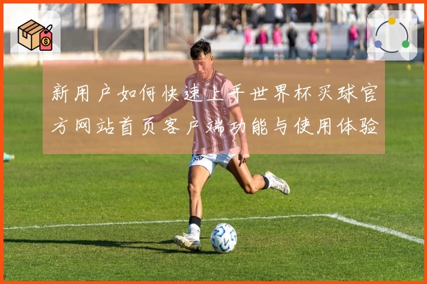 新用户如何快速上手世界杯买球官方网站首页客户端功能与使用体验指南