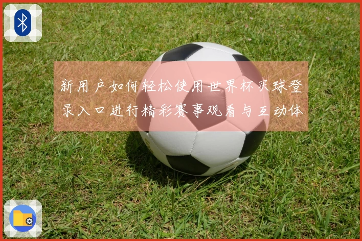 新用户如何轻松使用世界杯买球登录入口进行精彩赛事观看与互动体验